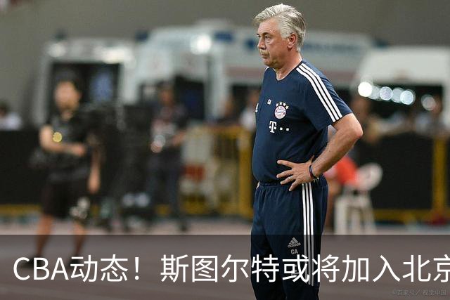 CBA动态！斯图尔特或将加入北京首钢，山东男篮成功引进国手后卫